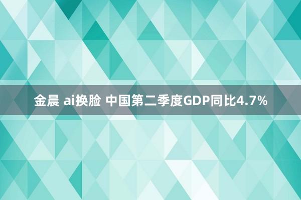 金晨 ai换脸 中国第二季度GDP同比4.7%