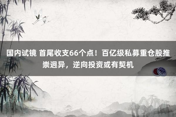 国内试镜 首尾收支66个点！百亿级私募重仓股推崇迥异，逆向投资或有契机