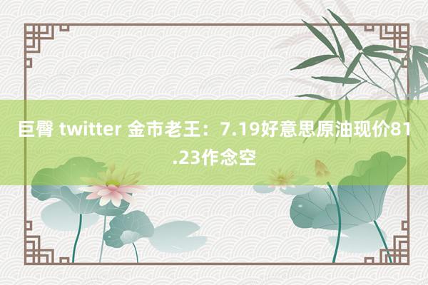 巨臀 twitter 金市老王：7.19好意思原油现价81.23作念空