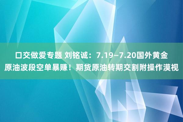 口交做爱专题 刘铭诚：7.19—7.20国外黄金原油波段空单暴赚！期货原油转期交割附操作漠视