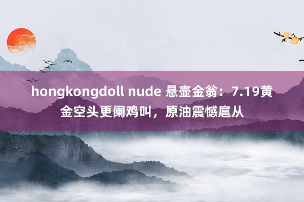 hongkongdoll nude 悬壶金翁：7.19黄金空头更阑鸡叫，原油震憾扈从