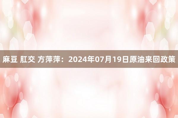 麻豆 肛交 方萍萍：2024年07月19日原油来回政策