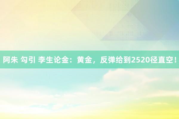 阿朱 勾引 李生论金：黄金，反弹给到2520径直空！