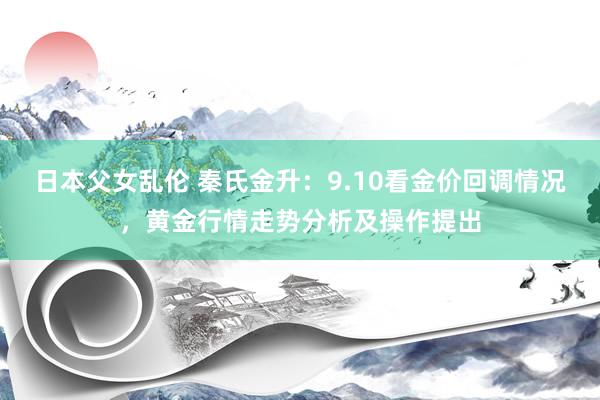 日本父女乱伦 秦氏金升：9.10看金价回调情况，黄金行情走势分析及操作提出