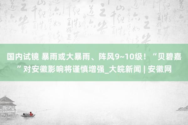 国内试镜 暴雨或大暴雨、阵风9~10级！“贝碧嘉”对安徽影响将谨慎增强_大皖新闻 | 安徽网