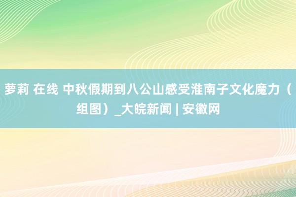 萝莉 在线 中秋假期到八公山感受淮南子文化魔力（组图）_大皖新闻 | 安徽网