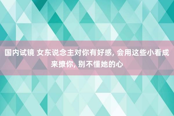 国内试镜 女东说念主对你有好感, 会用这些小看成来撩你, 别不懂她的心