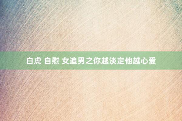 白虎 自慰 女追男之你越淡定他越心爱