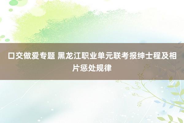 口交做爱专题 黑龙江职业单元联考报绅士程及相片惩处规律