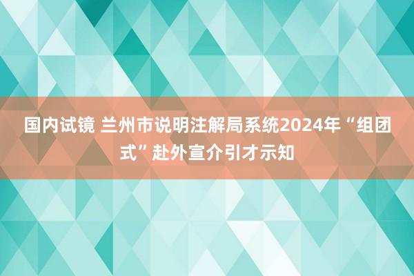 国内试镜 兰州市说明注解局系统2024年“组团式”赴外宣介引才示知