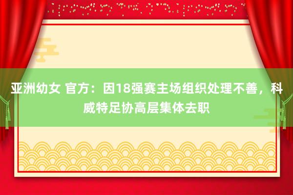 亚洲幼女 官方：因18强赛主场组织处理不善，科威特足协高层集体去职