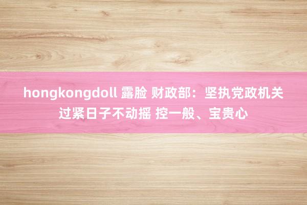 hongkongdoll 露脸 财政部：坚执党政机关过紧日子不动摇 控一般、宝贵心