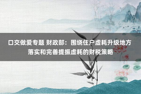 口交做爱专题 财政部：围绕住户虚耗升级地方 落实和完善提振虚耗的财税策略