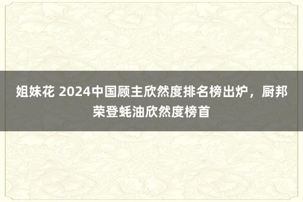 姐妹花 2024中国顾主欣然度排名榜出炉，厨邦荣登蚝油欣然度榜首