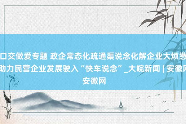 口交做爱专题 政企常态化疏通渠说念化解企业大烦懑 助力民营企业发展驶入“快车说念”_大皖新闻 | 安徽网