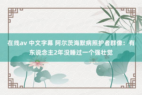 在线av 中文字幕 阿尔茨海默病照护者群像：有东说念主2年没睡过一个强壮觉