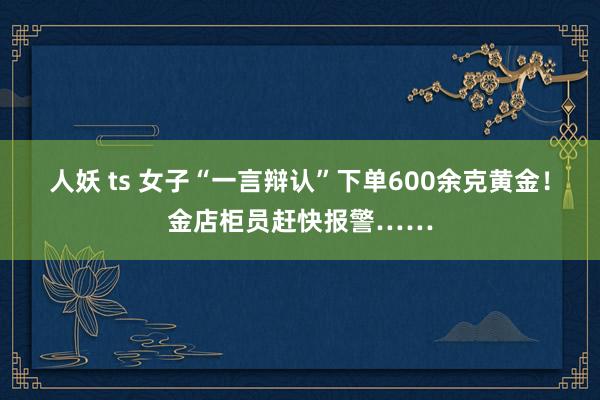 人妖 ts 女子“一言辩认”下单600余克黄金！金店柜员赶快报警……