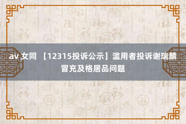 av 女同 【12315投诉公示】滥用者投诉谢瑞麟冒充及格居品问题