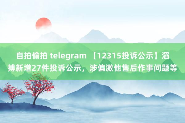 自拍偷拍 telegram 【12315投诉公示】滔搏新增27件投诉公示，涉偏激他售后作事问题等