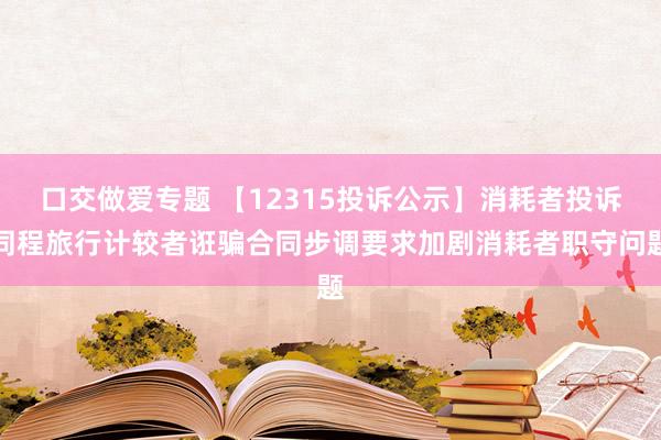 口交做爱专题 【12315投诉公示】消耗者投诉同程旅行计较者诳骗合同步调要求加剧消耗者职守问题