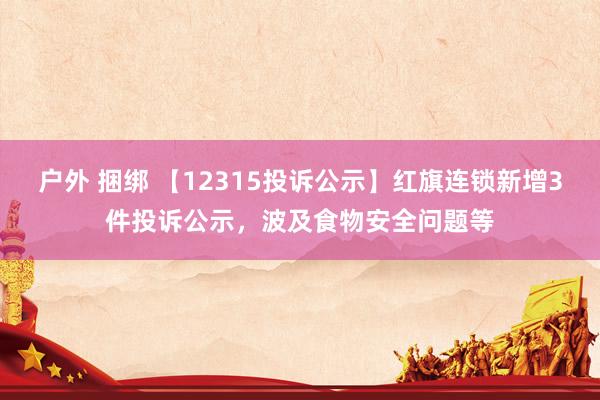 户外 捆绑 【12315投诉公示】红旗连锁新增3件投诉公示，波及食物安全问题等