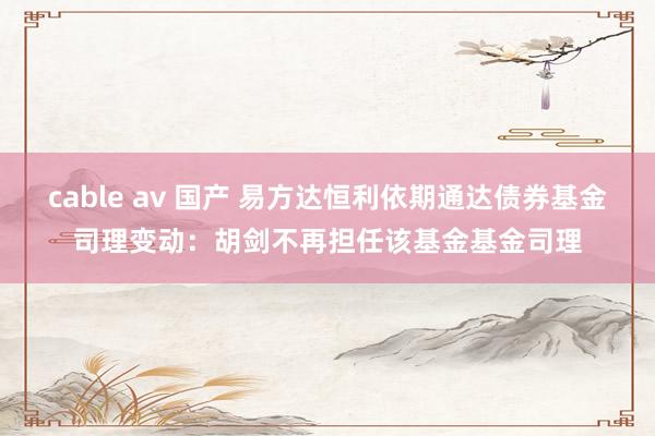 cable av 国产 易方达恒利依期通达债券基金司理变动：胡剑不再担任该基金基金司理