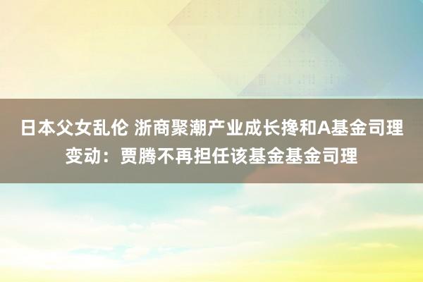 日本父女乱伦 浙商聚潮产业成长搀和A基金司理变动：贾腾不再担任该基金基金司理