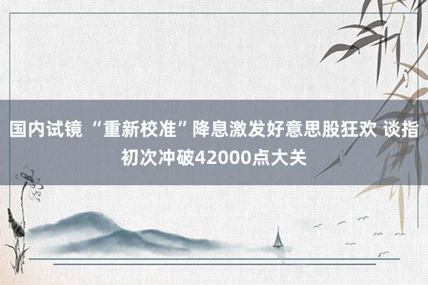 国内试镜 “重新校准”降息激发好意思股狂欢 谈指初次冲破42000点大关