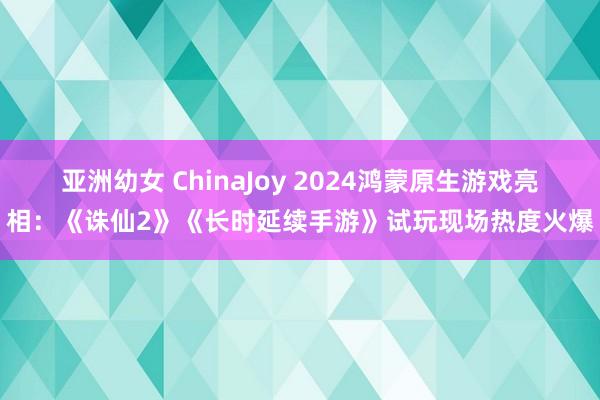 亚洲幼女 ChinaJoy 2024鸿蒙原生游戏亮相：《诛仙2》《长时延续手游》试玩现场热度火爆