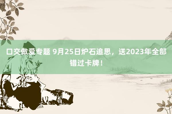 口交做爱专题 9月25日炉石追思，送2023年全部错过卡牌！