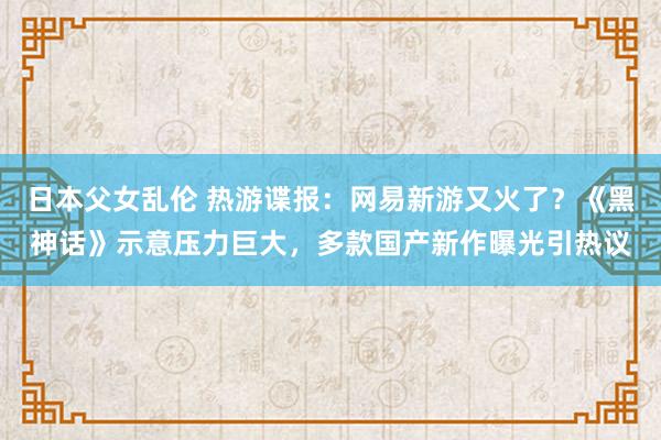 日本父女乱伦 热游谍报：网易新游又火了？《黑神话》示意压力巨大，多款国产新作曝光引热议