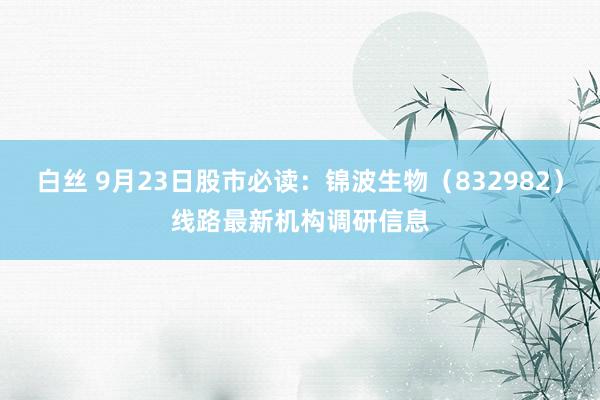 白丝 9月23日股市必读：锦波生物（832982）线路最新机构调研信息