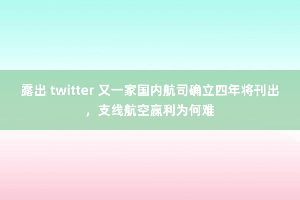 露出 twitter 又一家国内航司确立四年将刊出，支线航空赢利为何难