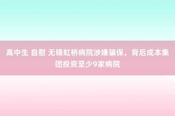 高中生 自慰 无锡虹桥病院涉嫌骗保，背后成本集团投资至少9家病院