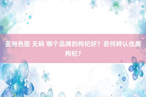 亚洲色图 无码 哪个品牌的枸杞好？若何辨认优质枸杞？