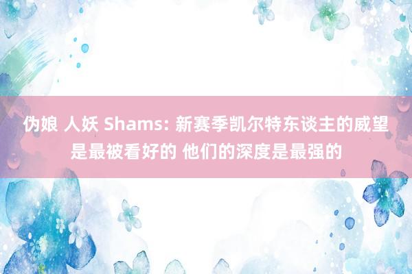 伪娘 人妖 Shams: 新赛季凯尔特东谈主的威望是最被看好的 他们的深度是最强的