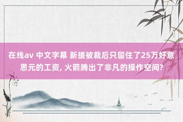 在线av 中文字幕 新援被裁后只留住了25万好意思元的工资， 火箭腾出了非凡的操作空间?