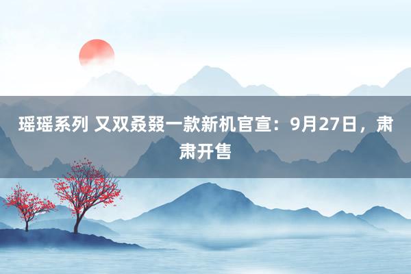 瑶瑶系列 又双叒叕一款新机官宣：9月27日，肃肃开售