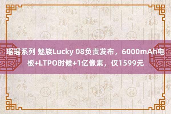 瑶瑶系列 魅族Lucky 08负责发布，6000mAh电板+LTPO时候+1亿像素，仅1599元