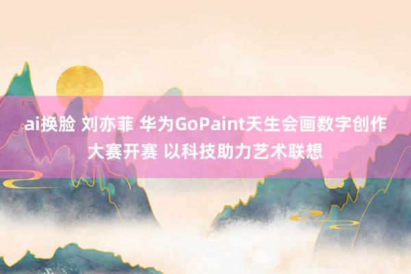 ai换脸 刘亦菲 华为GoPaint天生会画数字创作大赛开赛 以科技助力艺术联想