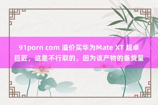 91porn com 溢价买华为Mate XT 超卓巨匠，这是不行取的，因为该产物的备货量