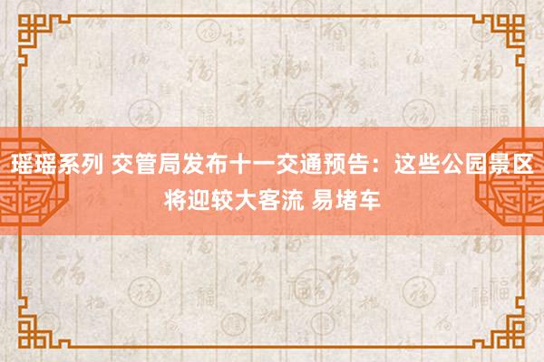 瑶瑶系列 交管局发布十一交通预告：这些公园景区将迎较大客流 易堵车