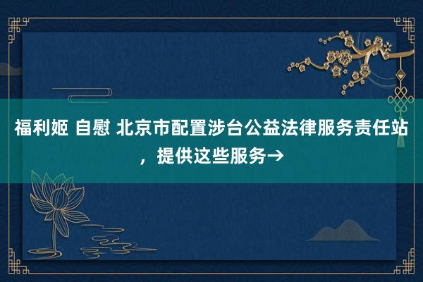 福利姬 自慰 北京市配置涉台公益法律服务责任站，提供这些服务→