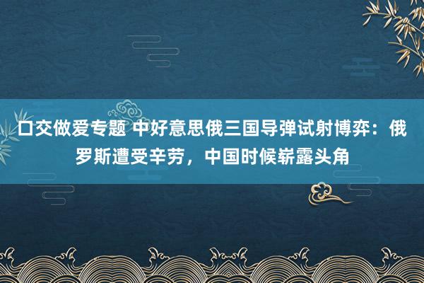 口交做爱专题 中好意思俄三国导弹试射博弈：俄罗斯遭受辛劳，中国时候崭露头角