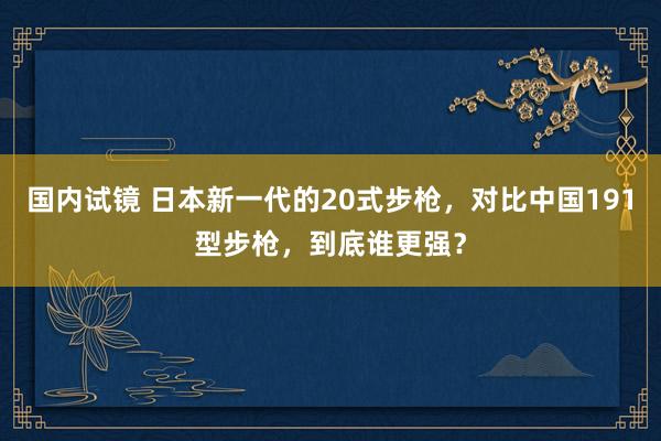 国内试镜 日本新一代的20式步枪，对比中国191型步枪，到底谁更强？