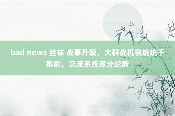 bad news 丝袜 战事升级，大群战机横统统千斟酌，交流系统豕分蛇断