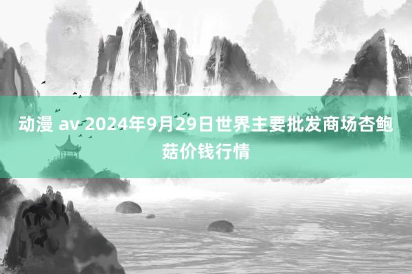 动漫 av 2024年9月29日世界主要批发商场杏鲍菇价钱行情