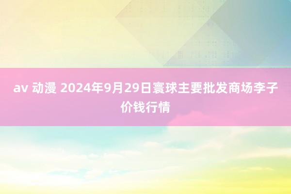 av 动漫 2024年9月29日寰球主要批发商场李子价钱行情