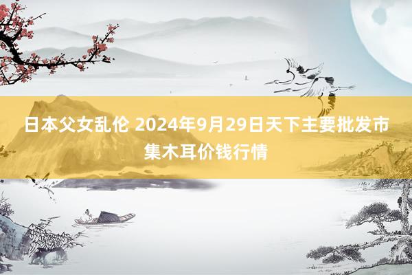 日本父女乱伦 2024年9月29日天下主要批发市集木耳价钱行情