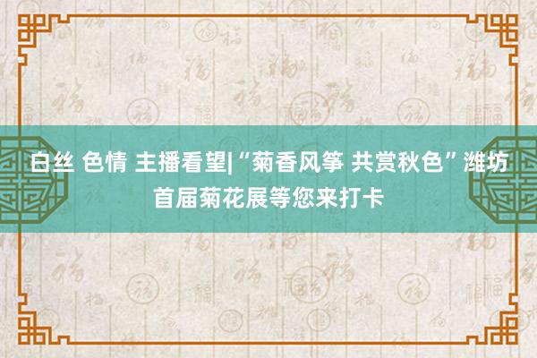 白丝 色情 主播看望|“菊香风筝 共赏秋色”潍坊首届菊花展等您来打卡